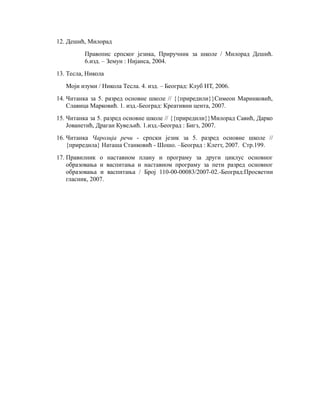 12. Дешић, Милорад
Правопис српског језика, Приручник за школе / Милорад Дешић.
6.изд. – Земун : Нијанса, 2004.
13. Тесла, Никола
Моји изуми / Никола Тесла. 4. изд. – Београд: Клуб НТ, 2006.
14. Читанка за 5. разред основне школе // {{приредили}}Симеон Маринковић,
Славица Марковић. 1. изд.-Београд: Креативни цента, 2007.
15. Читанка за 5. разред основне школе // {{приредили}}Милорад Савић, Дарко
Јованетић, Драган Кувељић. 1.изд.-Београд : Бигз, 2007.
16. Читанка Чаролија речи - српски језик за 5. разред основне школе //
{приредила} Наташа Станковић - Шошо. –Београд : Клетт, 2007. Стр.199.
17. Правилник о наставном плану и програму за други циклус основног
образовања и васпитања и наставном програму за пети разред основног
образовања и васпитања / Број 110-00-00083/2007-02.-Београд:Просветни
гласник, 2007.
 
