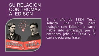 SU RELACIÓN
CON THOMAS
A. EDISON
En el año de 1884 Tesla
solicito una carta para
trabajar con Edison, la carta
había sido entregada por el
entonces jefe de Tesla y la
carta decía una frase:
 