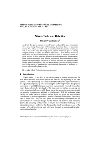 SERBIAN JOURNAL OF ELCTRICAL ENGINEERING
Vol. 3, No. 2, November 2006, 163–175
163
Nikola Tesla and Robotics
Miomir Vukobratović1
Abstract: The paper analyzes some of Tesla's works and his most remarkable
views concerning the problem of formulating theoretical bases of automatic
control. As a tribute to Tesla's work on remote control of automated systems, as
well to his (at the time) far-seeing visions, special attention is paid to solving
complex problem of control and feedback application. A more detailed discussion
of the way and origin of formulating theoretical bases of automatic control are
given. Besides, in more detail are presented the related pioneering works of Prof-
essor Nicholas Bernstein, great Russian physiologist who formulated the basic
rules of the self-regulating movements of the man. Bernstein has achievements of
highest scientific significance that has been in a direct function of identifying and
proving the priority of his pioneering contributions in the domain of feedback, i.e.
control and principles of cybernetics.
Keywords: Nikola Tesla, robotics, remote control.
1 Introduction
Nikola Tesla (1856-1943) is one of the giants of human intellect and the
man whose research marked the end of the 19th and the beginning of the 20th
century. Tesla's personality and scientific mind have become legendary thanks to
his capacity to ingeniously solve most complex technical problems. His projects
were more of an R&D character and, from a commercial point of view, often
risky. Being obviously far ahead of his time and not skilled in making his
projects commercially successful, Tesla was at the same time uncomprehended
by potential investors and admired by intellectuals. With his visionary ideas,
daring and risky research projects, Nikola Tesla has given an immeasurable
contribution to the development of a number of technical disciplines. We would
like to show that Tesla has also given an extraordinary contribution to the
development of scientific thought in the domain of Robotics and automatic
control. By analyzing Tesla's works, comments and scanty texts testifying of his
ideas and results, we will show that Tesla can be rightly considered as one of the
pioneers of world robotics, a man who have foreseen an unimagined develop-
ment to this discipline.
1
Mihailo Pupin Institute, Volgina 15, 11000 Belgrade, Serbia; Email: vuk@robot.imp.bg.ac.yu
 