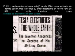 El físico serbo-norteamericano trabajó desde 1884 como asistente de
Thomas Edison. Más tarde creó su propio laboratorio en Nueva York. En
1891, ya había inventado una buena
cantidad de dispositivos de gran utilidad.
 