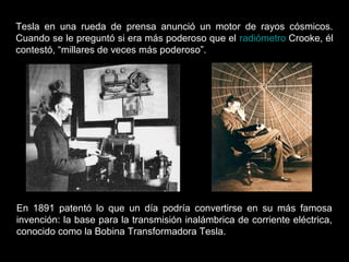 Tesla en una rueda de prensa anunció un motor de rayos cósmicos.
Cuando se le preguntó si era más poderoso que el radiómetro Crooke, él
contestó, “millares de veces más poderoso”.
En 1891 patentó lo que un día podría convertirse en su más famosa
invención: la base para la transmisión inalámbrica de corriente eléctrica,
conocido como la Bobina Transformadora Tesla.
 