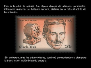 Eso le hundió, le señaló, fue objeto directo de ataques personales,
intentaron manchar su brillante carrera, aislarlo en la más absoluta de
las miserias.
Sin embargo, ante las adversidades, continuó promoviendo su plan para
la transmisión inalámbrica de energía.
 