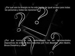 ¿Por qué aún la energía no ha sido hecha de igual acceso para todas
las personas y todas las naciones?
¿Por qué nunca se han materializado los tan recomendados
dispositivos de energía libre descritos por Tom Bearden, Jhon Bedini,
Bruce Desalma y otros?
 