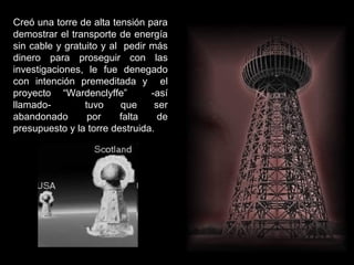 Creó una torre de alta tensión para
demostrar el transporte de energía
sin cable y gratuito y al pedir más
dinero para proseguir con las
investigaciones, le fue denegado
con intención premeditada y el
proyecto “Wardenclyffe” -así
llamado- tuvo que ser
abandonado por falta de
presupuesto y la torre destruida.
 