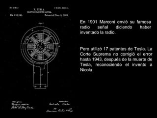 En 1901 Marconi envió su famosa
radio señal diciendo haber
inventado la radio.
Pero utilizó 17 patentes de Tesla. La
Corte Suprema no corrigió el error
hasta 1943, después de la muerte de
Tesla, reconociendo el invento a
Nicola.
 