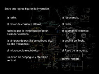 Entre sus logros figuran la invención
la radio,
el motor de corriente alterna,
luchaba por la investigación de un
estándar eléctrico,
la lámpara de pastilla de carbono (luz
de alta frecuencia),
el microscopio electrónico,
un avión de despegue y aterrizaje
vertical,
la resonancia,
el radar,
el submarino eléctrico,
la bobina de Tesla,
el Rayo de la muerte,
control remoto
 