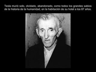Tesla murió solo, olvidado, abandonado, como todos los grandes sabios
de la historia de la humanidad, en la habitación de su hotel a los 87 años.
 