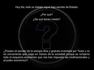 Hoy día, todo su trabajo sigue bajo secreto de Estado.
¿Por qué?
¿De qué tienen miedo?
¿Poseen el secreto de la energía libre y gratuita inventada por Tesla y no
es conveniente que caiga en manos de la sociedad porque se rompería
todo el esquema económico que nos han impuesto las multinacionales y
el poder económico?.
 