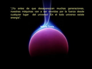 “¡Ya antes de que desaparezcan muchas generaciones,
nuestras máquinas van a ser movidas por la fuerza desde
cualquier lugar del universo! En el todo universo existe
energía”.
Nikola Tesla.
 