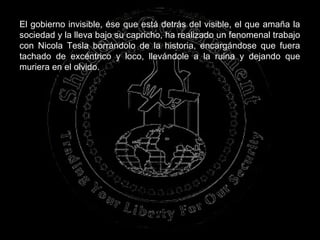 El gobierno invisible, ése que está detrás del visible, el que amaña la
sociedad y la lleva bajo su capricho, ha realizado un fenomenal trabajo
con Nicola Tesla borrándolo de la historia, encargándose que fuera
tachado de excéntrico y loco, llevándole a la ruina y dejando que
muriera en el olvido.
 