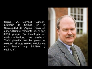 Según, W. Bernard Carlson,
profesor de historia en la
Universidad de Virgina, Tesla es
especialmente relevante en el año
2006 porque “la tecnología es
deshumanizadora; nos envilece.
Tesla permite que las personas
celebren el progreso tecnológico de
una forma muy intuitiva y
espiritual”.
 