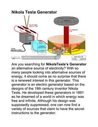 Nikola Tesla Generator<br />Are you searching for Nikola Tesla’s Generator an alternative source of electricity? With so many people looking into alternative sources of energy, it should come as no surprise that there is a renewed interest in this generator. This generator is an electric generator based on the designs of the 19th century inventor Nikola Tesla. He developed these generators in 1891 as he dreamed of a world in which energy was free and infinite. Although his design was supposedly suppressed, one can now find a variety of sources that claim to have the secret instructions to the generator.<br />Nikola Tesla's generators were supposed to provide a safer supply of energy than that developed by Thomas Edison. He used his unique theories on electrical power and electricity transmission to develop his generator. He was also driven by his desire to bridge the gap between those who had plenty and those who did not have enough. He planned to make free electricity a gift to everyone in the world. He felt all people should have the ability to come home and use electricity irrespective of their socioeconomic status.<br />HYPERLINK quot;
http://topproductsreview.net/Tesla-Generator.phpquot;
Click Here to See Nikola Tesla Generator Video<br />Nikola Tesla Designed a Tesla Coil<br />He designed an alternating current system capable of producing high currents with a high voltage. He eventually developed the Tesla coil as well as conducted many other types of experiments such as alternating current in high frequency for electric generators, electrical lighting, electro-therapy, transmitting energy without wires and x-ray generation. Of all these experiments, His enduring legacy will be the coil that bears his name. Versions of the Tesla coil or coils based on his design were fairly common in science fairs and museums.<br />The Tesla coil has probably endured because of its use of the alternating current that produces a reasonably high current with a high voltage. These coils were used in the early 1900s for various things such as wireless telegraphy to power the spark gap transmitters in the radio. They were also used in what would now be called alternative medicine for electro-therapy as well as in other kinds of pseudo-medical devices. Even though others continue to make their own coils based on Nikola Tesla's design, his continues to be the most famous because it tends to be cheap as well as reliable.<br />With the resurgence of interest in Nikola Tesla's methods and devices, one will find lots of sites that promise to give the secret of Nikola Tesla's designs. When one is looking into this alternative energy source, he or she must be careful that the source is reputable. There are many sites that claim to offer the plans one will need in order to build his or her own generator and start producing free energy.<br />The thought of paying less than one hundred dollars for materials in order to build a generator that will produce free energy is attractive to many. However, one should understand not only how to build the device but also the theories that went into creating them in order to build an effective generator. Still, it is definitely worth looking into a Nikola Tesla generator in order to discover an eco-friendly source of power as well as an inexpensive one.<br />Looking for more info on alternate energy options? Everything you need to know about their Generator now in our review on the many benefits of using a Tesla Electric Generator.<br />Benefits of Using Nikola Tesla Generator!<br />Click Here to See The Benefits Of Nikola Tesla Generator<br />