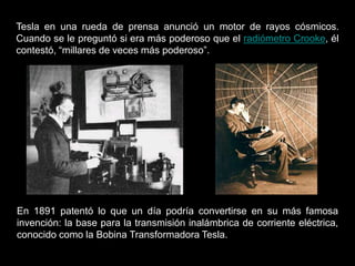 Tesla en una rueda de prensa anunció un motor de rayos cósmicos.
Cuando se le preguntó si era más poderoso que el radiómetro Crooke, él
contestó, “millares de veces más poderoso”.
En 1891 patentó lo que un día podría convertirse en su más famosa
invención: la base para la transmisión inalámbrica de corriente eléctrica,
conocido como la Bobina Transformadora Tesla.
 
