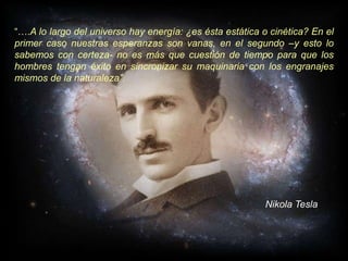 “….A lo largo del universo hay energía: ¿es ésta estática o cinética? En el
primer caso nuestras esperanzas son vanas, en el segundo –y esto lo
sabemos con certeza- no es más que cuestión de tiempo para que los
hombres tengan éxito en sincronizar su maquinaria con los engranajes
mismos de la naturaleza”.
Nikola Tesla
 