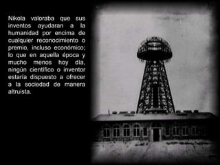 Nikola valoraba que sus
inventos ayudaran a la
humanidad por encima de
cualquier reconocimiento o
premio, incluso económico;
lo que en aquella época y
mucho menos hoy día,
ningún científico o inventor
estaría dispuesto a ofrecer
a la sociedad de manera
altruista.
 