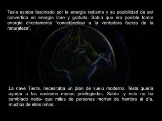 Tesla estaba fascinado por la energía radiante y su posibilidad de ser
convertida en energía libre y gratuita. Sabía que era posible tomar
energía directamente “conectándose a la verdadera fuerza de la
naturaleza”.
La nave Tierra, necesitaba un plan de vuelo moderno. Tesla quería
ayudar a las naciones menos privilegiadas. Sabía -y esto no ha
cambiado nada- que miles de personas morían de hambre al día,
muchos de ellos niños.
 