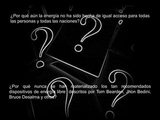 ¿Por qué aún la energía no ha sido hecha de igual acceso para todas
las personas y todas las naciones?
¿Por qué nunca se han materializado los tan recomendados
dispositivos de energía libre descritos por Tom Bearden, Jhon Bedini,
Bruce Desalma y otros?
 