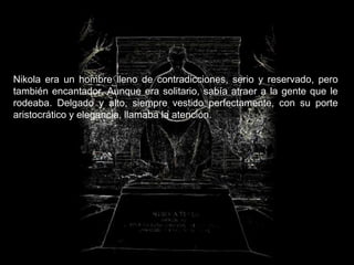 Nikola era un hombre lleno de contradicciones, serio y reservado, pero
también encantador. Aunque era solitario, sabía atraer a la gente que le
rodeaba. Delgado y alto, siempre vestido perfectamente, con su porte
aristocrático y elegancia, llamaba la atención.
 