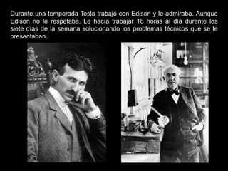 Durante una temporada Tesla trabajó con Edison y le admiraba. Aunque
Edison no le respetaba. Le hacía trabajar 18 horas al día durante los
siete días de la semana solucionando los problemas técnicos que se le
presentaban.
 