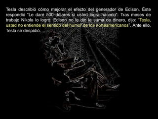 Tesla describió cómo mejorar el efecto del generador de Edison. Éste
respondió “Le daré 500 dólares si usted logra hacerlo”. Tras meses de
trabajo Nikola lo logró. Edison no le dio la suma de dinero, dijo: “Tesla,
usted no entiende el sentido del humor de los norteamericanos”. Ante ello,
Tesla se despidió.
 