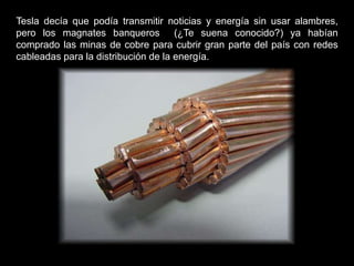 Tesla decía que podía transmitir noticias y energía sin usar alambres,
pero los magnates banqueros (¿Te suena conocido?) ya habían
comprado las minas de cobre para cubrir gran parte del país con redes
cableadas para la distribución de la energía.
 