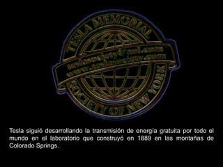 Tesla siguió desarrollando la transmisión de energía gratuita por todo el
mundo en el laboratorio que construyó en 1889 en las montañas de
Colorado Springs.
 