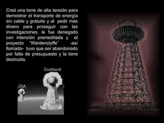 Creó una torre de alta tensión para
demostrar el transporte de energía
sin cable y gratuito y al pedir más
dinero para proseguir con las
investigaciones, le fue denegado
con intención premeditada y el
proyecto “Wardenclyffe” -así
llamado- tuvo que ser abandonado
por falta de presupuesto y la torre
destruida.
 