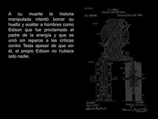 A su muerte la historia
manipulada intentó borrar su
huella y exaltar a hombres como
Edison que fue proclamado el
padre de la energía y que se
unió sin reparos a las críticas
contra Tesla apesar de que sin
él, el propio Edison no hubiera
sido nadie.
 