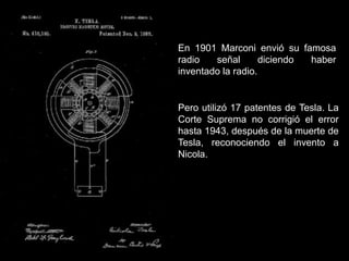 En 1901 Marconi envió su famosa
radio señal diciendo haber
inventado la radio.
Pero utilizó 17 patentes de Tesla. La
Corte Suprema no corrigió el error
hasta 1943, después de la muerte de
Tesla, reconociendo el invento a
Nicola.
 