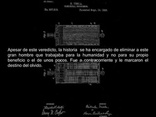 Apesar de este veredicto, la historia se ha encargado de eliminar a este
gran hombre que trabajaba para la humanidad y no para su propio
beneficio o el de unos pocos. Fue a contracorriente y le marcaron el
destino del olvido.
 
