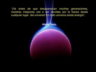 “¡Ya antes de que desaparezcan muchas generaciones,
nuestras máquinas van a ser movidas por la fuerza desde
cualquier lugar del universo! En todo universo existe energía”.
Nikola Tesla.
 
