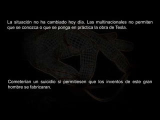 La situación no ha cambiado hoy día. Las multinacionales no permiten
que se conozca o que se ponga en práctica la obra de Tesla.
Cometerían un suicidio si permitiesen que los inventos de este gran
hombre se fabricaran.
 
