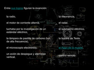 Entre sus logros figuran la invención
la radio,
el motor de corriente alterna,
luchaba por la investigación de un
estándar eléctrico,
la lámpara de pastilla de carbono (luz
de alta frecuencia),
el microscopio electrónico,
un avión de despegue y aterrizaje
vertical,
la resonancia,
el radar,
el submarino eléctrico,
la bobina de Tesla,
el Rayo de la muerte,
control remoto
 