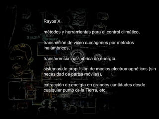 Rayos X,
métodos y herramientas para el control climático,
transmisión de video e imágenes por métodos
inalámbricos,
transferencia inalámbrica de energía,
sistemas de propulsión de medios electromagnéticos (sin
necesidad de partes móviles),
extracción de energía en grandes cantidades desde
cualquier punto de la Tierra, etc.
 