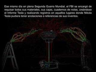 Ese mismo día en plena Segunda Guerra Mundial, el FBI se encargó de
requisar todos sus materiales, sus cajas, cuadernos de notas, creándose
el Informe Tesla y realizando registros en aquellos lugares donde Nikola
Tesla pudiera tener anotaciones o referencias de sus inventos.
 