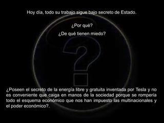Hoy día, todo su trabajo sigue bajo secreto de Estado.
¿Por qué?
¿De qué tienen miedo?
¿Poseen el secreto de la energía libre y gratuita inventada por Tesla y no
es conveniente que caiga en manos de la sociedad porque se rompería
todo el esquema económico que nos han impuesto las multinacionales y
el poder económico?.
 