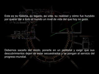 Esta es su historia, su legado, su vida, su realidad y cómo fue hundido
por querer dar a todo el mundo un nivel de vida del que hoy no goza.
Debemos sacarlo del olvido, ponerle en un pedestal y exigir que sus
descubrimientos dejen de estar secuestrados y se pongan al servicio del
progreso mundial.
 