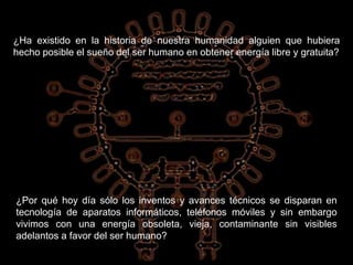 ¿Ha existido en la historia de nuestra humanidad alguien que hubiera
hecho posible el sueño del ser humano en obtener energía libre y gratuita?
¿Por qué hoy día sólo los inventos y avances técnicos se disparan en
tecnología de aparatos informáticos, teléfonos móviles y sin embargo
vivimos con una energía obsoleta, vieja, contaminante sin visibles
adelantos a favor del ser humano?
 