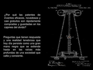¿Por qué las patentes de
inventos eficaces, novedosos y
casi gratuitos son rápidamente
compradas y guardadas en los
cajones del olvido?
Preguntas que tienen respuesta
y una realidad tenebrosa que
hoy día persiste como una gran
mano negra que se extiende
hasta en las raíces más
profundas de una sociedad que
calla y consiente.
 