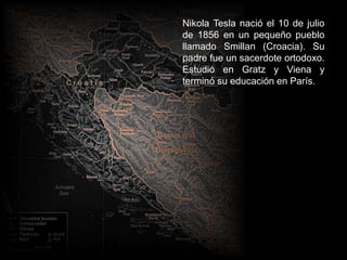 Nikola Tesla nació el 10 de julio
de 1856 en un pequeño pueblo
llamado Smillan (Croacia). Su
padre fue un sacerdote ortodoxo.
Estudió en Gratz y Viena y
terminó su educación en París.
 