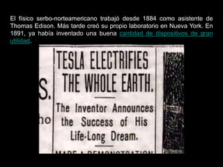 El físico serbo-norteamericano trabajó desde 1884 como asistente de
Thomas Edison. Más tarde creó su propio laboratorio en Nueva York. En
1891, ya había inventado una buena cantidad de dispositivos de gran
utilidad.
 