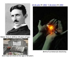 10 de julio de 1856 –7 de enero de 1943

Nikola Tesla in 1895 at 39 years of age.

Birth of commercial electricity.
died impoverished at the age of 86 years

 