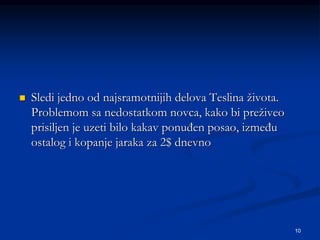 10
 Sledi jedno od najsramotnijih delova Teslina života.
Problemom sa nedostatkom novca, kako bi preživeo
prisiljen je uzeti bilo kakav ponuđen posao, između
ostalog i kopanje jaraka za 2$ dnevno
 