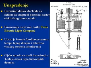 11
 Investitori dolaze do Tesle sa
željom da unapredi postojeći sastav
električnog izvora svetla
 Financiraju osnivanje tvrtke Tesla
Electric Light Company
 Ubrzo je izumio fotofluorescentnu
lampu lepog dizajna i relativno
visokog stepena iskorišcenja
 Cijelu zaradu su uzeli investitori, a
Tesli je ostala hrpa bezvrednih
deonica
Unapređenje
 