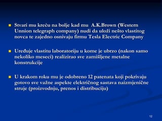 12
 Stvari mu kreću na bolje kad mu A.K.Brown (Western
Unnion telegraph company) nudi da uloži nešto vlastitog
novca te zajedno osnivaju firmu Tesla Electric Company
 Uređuje vlastitu laboratoriju u kome je ubrzo (nakon samo
nekoliko meseci) realizirao sve zamišljene metalne
konstrukcije
 U krakom roku mu je odobreno 12 patenata koji pokrivaju
gotovo sve važne aspekte električnog sastava naizmjenične
struje (proizvodnju, prenos i distribuciju)
 