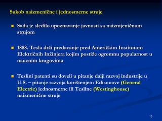 15
Sukob naizmenične i jednosmerne struje
 Sada je sledilo upoznavanje javnosti sa naizmjeničnom
strujom
 1888. Tesla drži predavanje pred Američkim Institutom
Električnih Inžinjera kojim postiže ogromnu popularnost u
naucnim krugovima
 Teslini patenti su doveli u pitanje dalji razvoj industrije u
U.S. – pitanje razvoja korištenjem Edisonove (General
Electric) jednosmerne ili Tesline (Westinghouse)
naizmenične struje
 