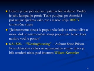16
 Edison je bio jači kad su u pitanju bile reklame: Vodio
je jaku kampanju protiv Tesle putujući po Americi i
pokazujući ljudima kako pse i mačke ubija 1000 V
izmjenične struje
 “Jednosmerna struja je poput reke koja se mirno uliva u
more, dok je naizmenična struja poput jake bujice koja
nasilno vodi u ponor”
 6.8.1890. – “Westinghousing” – Auburn State Prison -
Prva električna stolica na naizmeničnu struju- žrtva je
bila osuđeni ubica pod imenom Wiliam Kemmler
 