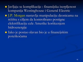19
 Javljaju se komplikacije : finansijska iscrpljenost
kompanija Westinghouse i General Electric
 J.P. Morgan nastavlja manipulaciju deonicama na
tržištu s ciljem da kontrolirano postigne
elektrifikaciju cele Amerike korišcenjem
hidroenergije
 Iako je postao slavan bio je u financijskim
poteškoćama
 