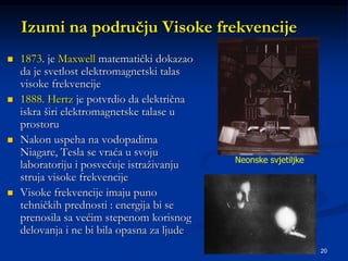 20
Izumi na području Visoke frekvencije
 1873. je Maxwell matematički dokazao
da je svetlost elektromagnetski talas
visoke frekvencije
 1888. Hertz je potvrdio da električna
iskra širi elektromagnetske talase u
prostoru
 Nakon uspeha na vodopadima
Niagare, Tesla se vraća u svoju
laboratoriju i posvećuje istraživanju
struja visoke frekvencije
 Visoke frekvencije imaju puno
tehničkih prednosti : energija bi se
prenosila sa većim stepenom korisnog
delovanja i ne bi bila opasna za ljude
Neonske svjetiljke
 