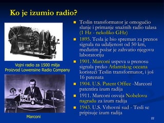 22
Ko je izumio radio?
 Teslin transformator je omogućio
slanje i primanje snažnih radio talasa
(1 Hz - nekoliko GHz)
 1895. Tesla je bio spreman za prenos
signala na udaljenost od 50 km,
međutim požar je zahvatio njegovu
laboratoriju
 1901. Marconi uspeva u prenosu
signala preko Atlantskog oceana
koristeći Teslin transformator, i još
16 patenata
 1904. U.S. Patent Office -Marconi
patentira izum radija
 1911. Marconi osvaja Nobelovu
nagradu za izum radija
 1943. U.S. Vrhovni sud - Tesli se
pripisuje izum radija
Vojni radio za 1500 milja
Proizvod Lowensine Radio Company
Marconi
 